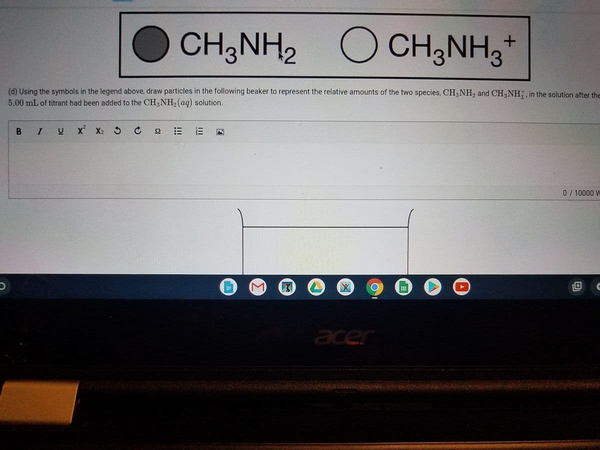 CH3NH2
O CH3NH3
(d) Using the symbols in the legend above, draw particles in the following beaker to represent the relative amounts of the two species, CH3NH, and CH3NH,, in the solution after the
5.00 mL of titrant had been added to the CH3NH2 (aq) solution.
B IU
X X2 5 C
0/10000 W
国
acer
!!!
