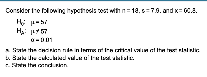 Consider the following hypothesis test with n = 18, s = 7.9, and x = 60.8.
Ho: μ=57
HA: μ#57
α = 0.01
a. State the decision rule in terms of the critical value of the test statistic.
b. State the calculated value of the test statistic.
c. State the conclusion.