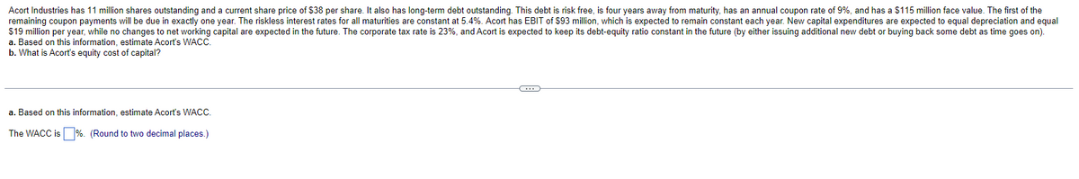 Acort Industries has 11 million shares outstanding and a current share price of $38 per share. It also has long-term debt outstanding. This debt is risk free, is four years away from maturity, has an annual coupon rate of 9%, and has a $115 million face value. The first of the
remaining coupon payments will be due in exactly one year. The riskless interest rates for all maturities are constant at 5.4%. Acort has EBIT of $93 million, which is expected to remain constant each year. New capital expenditures are expected to equal depreciation and equal
$19 million per year, while no changes to net working capital are expected in the future. The corporate tax rate is 23%, and Acort is expected to keep its debt-equity ratio constant in the future (by either issuing additional new debt or buying back some debt as time goes on).
a. Based on this information, estimate Acort's WACC.
b. What is Acort's equity cost of capital?
a. Based on this information, estimate Acort's WACC.
The WACC is%. (Round to two decimal places.)
C