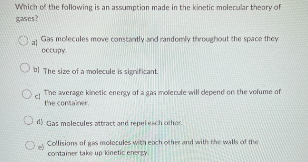 Which of the following is an assumption made in the kinetic molecular theory of
gases?
Gas molecules move constantly and randomly throughout the space they
occupy.
b) The size of a molecule is significant.
Oc
The average kinetic energy of a gas molecule will depend on the volume of
the container.
d) Gas molecules attract and repel each other.
Collisions of gas molecules with each other and with the walls of the
container take up kinetic energy.
O e)