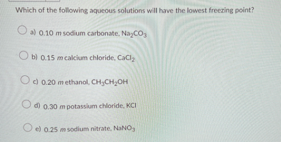 Which of the following aqueous solutions will have the lowest freezing point?
Oa) 0.10 m sodium carbonate, Na₂CO3
Ob) 0.15 m calcium chloride, CaCl₂
O c) 0.20 methanol, CH3CH₂OH
d) 0.30 m potassium chloride, KCI
0.25 m sodium nitrate, NaNO3