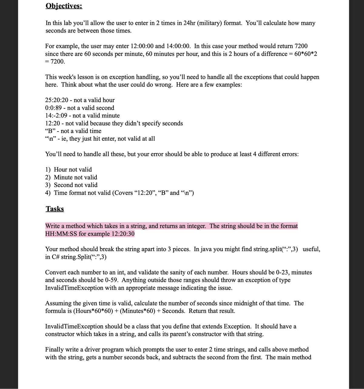 Objectives:
In this lab you’ll allow the user to enter in 2 times in 24hr (military) format. You'll calculate how many
seconds are between those times.
For example, the user may enter 12:00:00 and 14:00:00. In this case your method would return 7200
since there are 60 seconds per minute, 60 minutes per hour, and this is 2 hours of a difference = 60*60*2
= 7200.
This week's lesson is on exception handling, so you’ll need to handle all the exceptions that could happen
here. Think about what the user could do wrong. Here are a few examples:
25:20:20 - not a valid hour
0:0:89 - not a valid second
14:-2:09 - not a valid minute
12:20 - not valid because they didn't specify seconds
"B" - not a valid time
"In" - ie, they just hit enter, not valid at all
%3D
You'll need to handle all these, but your error should be able to produce at least 4 different errors:
1) Hour not valid
2) Minute not valid
3) Second not valid
4) Time format not valid (Covers "12:20", “B" and “n")
Tasks
Write a method which takes in a string, and returns an integer. The string should be in the format
HH:MM:SS for example 12:20:30
Your method should break the string apart into 3 pieces. In java you might find string.split(“:",3) useful,
in C# string.Split(“:",3)
Convert each number to an int, and validate the sanity of each number. Hours should be 0-23, minutes
and seconds should be 0-59. Anything outside those ranges should throw an exception of type
InvalidTimeException with an appropriate message indicating the issue.
Assuming the given time is valid, calculate the number of seconds since midnight of that time. The
formula is (Hours*60*60) + (Minutes*60) + Seconds. Return that result.
InvalidTimeException should be a class that you define that extends Exception. It should have a
constructor which takes in a string, and calls its parent's constructor with that string.
Finally write a driver program which prompts the user to enter 2 time strings, and calls above method
with the string, gets a number seconds back, and subtracts the second from the first. The main method
