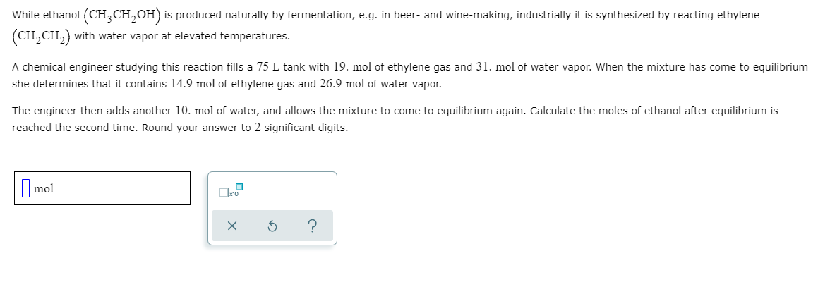 While ethanol (CH,CH,OH) is produced naturally by fermentation, e.g. in beer- and wine-making, industrially it is synthesized by reacting ethylene
(CH,CH,) with water vapor at elevated temperatures.
A chemical engineer studying this reaction fills a 75 L tank with 19. mol of ethylene gas and 31. mol of water vapor. When the mixture has come to equilibrium
she determines that it contains 14.9 mol of ethylene gas and 26.9 mol of water vapor.
The engineer then adds another 10. mol of water, and allows the mixture to come to equilibrium again. Calculate the moles of ethanol after equilibrium is
reached the second time. Round your answer to 2 significant digits.
mol
