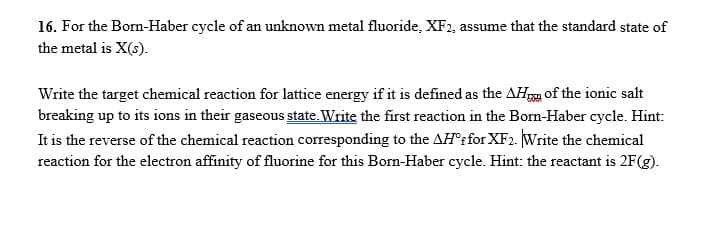 16. For the Born-Haber cycle of an unknown metal fluoride, XF2, assume that the standard state of
the metal is X(s).
Write the target chemical reaction for lattice energy if it is defined as the AHg of the ionic salt
breaking up to its ions in their gaseous state. Write the first reaction in the Born-Haber cycle. Hint:
It is the reverse of the chemical reaction corresponding to the AH'rfor XF2. Write the chemical
reaction for the electron affinity of fluorine for this Born-Haber cycle. Hint: the reactant is 2F(g).
