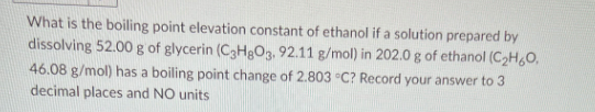 What is the boiling point elevation constant of ethanol if a solution prepared by
dissolving 52.00 g of glycerin (C3H8O3, 92.11 g/mol) in 202.0 g of ethanol (C₂H60,
46.08 g/mol) has a boiling point change of 2.803 °C? Record your answer to 3
decimal places and NO units