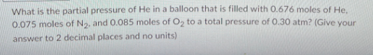 What is the partial pressure of He in a balloon that is filled with 0.676 moles of He
0.075 moles of N₂. and 0.085 moles of O₂ to a total pressure of 0.30 atm? (Give your
answer to 2 decimal places and no units)