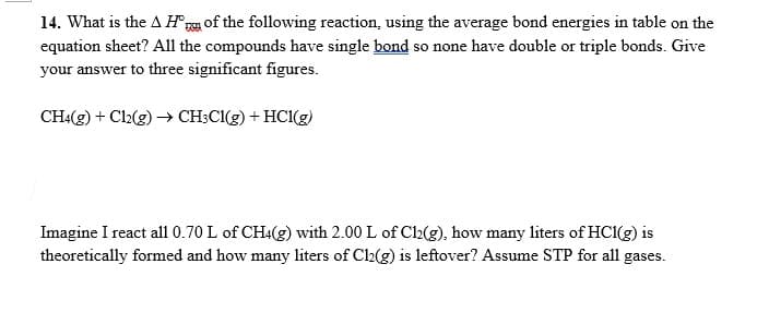 14. What is the A H°r of the following reaction, using the average bond energies in table on the
equation sheet? All the compounds have single bond so none have double or triple bonds. Give
your answer to three significant figures.
CH4(g) + Cl2(g) → CH;CI(g) + HC1(g)
Imagine I react all 0.70 L of CH:(g) with 2.00 L of Cl2(g), how many liters of HCI(g) is
theoretically formed and how many liters of Ch(g) is leftover? Assume STP for all gases.
