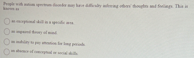 People with autism spectrum disorder may have difficulty inferring others' thoughts and feelings. This is
known as
an exceptional skill in a specific area.
an impaired theory of mind.
an inability to pay attention for long periods.
an absence of conceptual or social skills.