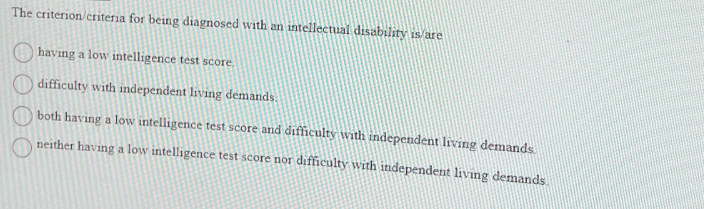 The criterion/criteria for being diagnosed with an intellectual disability is/are
having a low intelligence test score.
difficulty with independent living demands.
both having a low intelligence test score and difficulty with independent living demands.
neither having a low intelligence test score nor difficulty with independent living demands.