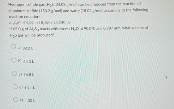 Hydrogen sulfide gas (H₂S, 34.08 g/mol) can be produced from the reaction of
aluminum sulfide (150.2 g/mol) and water (18.02 g/mol) according to the following
reaction equation:
Al,S,(s) + 6H₂O()→3 H₂S(g) + 2 Al(OH), (s)
If 65.0 g of Al2S3 reacts with excess H₂0 at 90.0°C and 0.987 atm, what volume of
H₂S gas will be produced?
a) 39.2 L
Ob) 44.3 L
Oc) 14.8 L
d) 13.1 L
e) 1.30 L