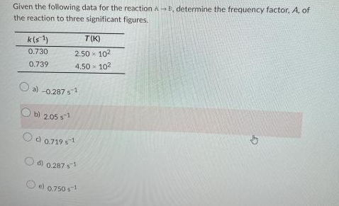 Given the following data for the reaction AB, determine the frequency factor, A, of
the reaction to three significant figures.
k(5¹)
0.730
0.739
T(K)
2.50 102
4.50 x 10²
a) -0.287 s1¹
b) 2.05 ¹
Od 0.719 s¹¹
d) 0.287 s
e) 0.750 1