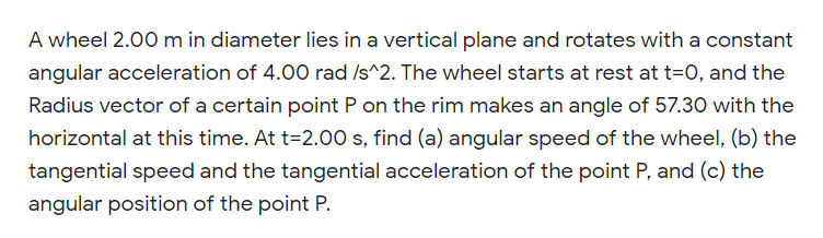 A wheel 2.00 m in diameter lies in a vertical plane and rotates with a constant
angular acceleration of 4.00 rad /s^2. The wheel starts at rest at t=0, and the
Radius vector of a certain point P on the rim makes an angle of 57.30 with the
horizontal at this time. At t=2.00 s, find (a) angular speed of the wheel, (b) the
tangential speed and the tangential acceleration of the point P, and (c) the
angular position of the point P.
