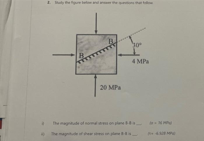 2. Study the figure below and answer the questions that follow.
ii)
B
B
20 MPa
30°
↓
4 MPa
i) The magnitude of normal stress on plane B-B is
The magnitude of shear stress on plane B-B is
(a = 16 MPa)
(T= -6.928 MPa)