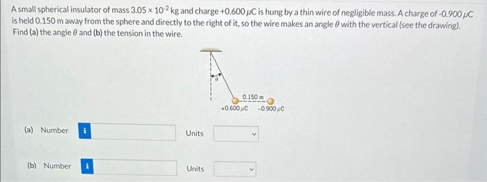 A small spherical insulator of mass 3.05 x 102 kg and charge +0.600 μC is hung by a thin wire of negligible mass. A charge of -0.900 pc
is held 0.150 m away from the sphere and directly to the right of it, so the wire makes an angle with the vertical (see the drawing).
Find (a) the angle and (b) the tension in the wire.
(a) Number
(b) Number i
Units
Units
0.150m
+0.600C
-0.900 C