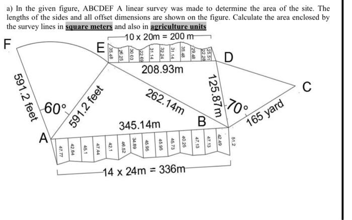 a) In the given figure, ABCDEF A linear survey was made to determine the area of the site. The
lengths of the sides and all offset dimensions are shown on the figure. Calculate the area enclosed by
the survey lines in square meters and also in agriculture units
10 x 20m = 200 m
F
E
591.2 feet
60°
A
591.2 feet
208.93m
262.14m
345.14m
14 x 24m= 336m
125.87m
B
D
70°
165 yard
C