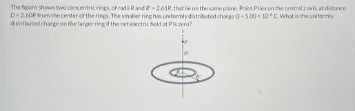 The figure shows two concentric rings, of radii R and R-2.61R, that lie on the same plane. Point Plies on the central z axis, at distance
D-2.60R from the center of the rings. The smaller ring has uniformly distributed charge Q-5.00 10° C. What is the uniformly
distributed charge on the larger ring if the net electric field at Pis zero?
D