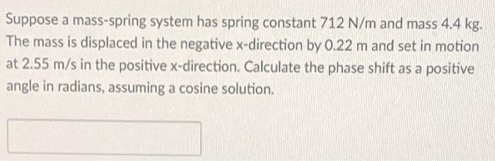 Suppose a mass-spring system has spring constant 712 N/m and mass 4.4 kg.
The mass is displaced in the negative x-direction by 0.22 m and set in motion
at 2.55 m/s in the positive x-direction. Calculate the phase shift as a positive
angle in radians, assuming a cosine solution.