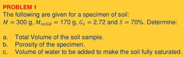 PROBLEM 1
The following are given for a specimen of soil:
M = 300 g, Msolid = 170 g, Gs = 2.72 and S = 70%. Determine:
a. Total Volume of the soil sample.
b.
Porosity of the specimen.
C.
Volume of water to be added to make the soil fully saturated.