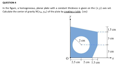QUESTION 4
In the figure, a homogeneous, planar plate with a constant thickness is given on the (x,y) axis set.
Calculate the center of gravity M(XM) of the plate by creating a table. (cm)
0
2 cm
2.5 cm 2 cm 1.5 cm
1.5 cm
3 cm
3 cm
x