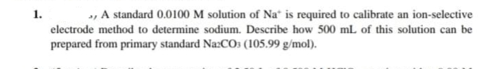 1.
, A standard 0.0100 M solution of Na is required to calibrate an ion-selective
electrode method to determine sodium. Describe how 500 mL of this solution can be
prepared from primary standard Na:CO: (105.99 g/mol).
