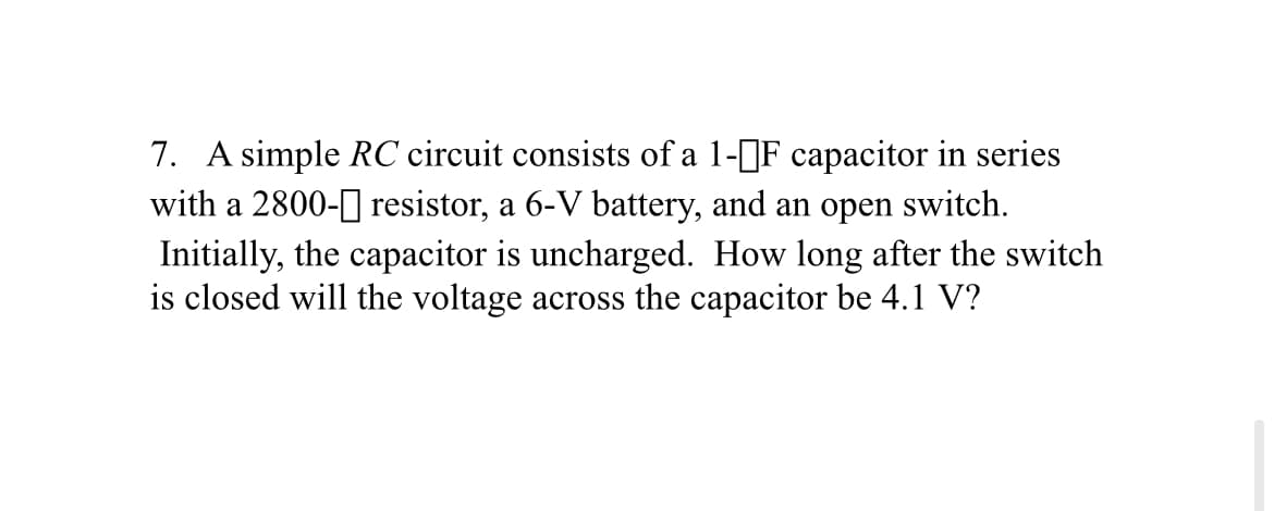 7. A simple RC circuit consists of a 1-]F capacitor in series
with a 2800-0 resistor, a 6-V battery, and an open switch.
Initially, the capacitor is uncharged. How long after the switch
is closed will the voltage across the capacitor be 4.1 V?
