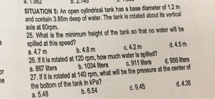 а. 1.982
D.
SITUATION 5: An open cylindrical tank has a base diameter of 1.2 m
and contain 3.86m deep of water. The tank is rotated about its vertical
axis at 80rpm.
25. What is the minimum height of the tank so that no.water will be
spilled at this speed?
a. 4.7 m
26. If it is rotated at 120 rpm, how much water is spilled?
a. 867 liters
27. If it is rotated at 140 rpm, what will be the pressure at the center of
the bottom of the tank in kPa?
b. 4.8 m
C. 4.2 m
d. 4.5 m-
b. 1034 liters
c. 911 liters
d. 956 liters
or
ne
b. 6.54
c. 9.45
d. 4.38
а. 5.48
