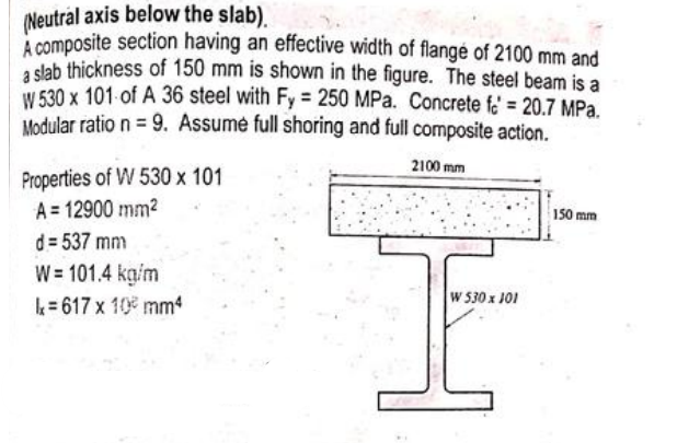 (Neutral axis below the slab).
A composite section having an effective width of flangé of 2100 mm and
a slab thickness of 150 mm is shown in the figure. The steel beam is a
W 530 x 101 of A 36 steel with Fy 250 MPa. Concrete fe = 20.7 MPa.
Modular ratio n = 9. Assume full shoring and full composite action.
2100 mm
Properties of W 530 x 101
A = 12900 mm2
d = 537 mm
W = 101.4 kg/m
k= 617 x 10 mm4
150 mm
W 530 x 101
