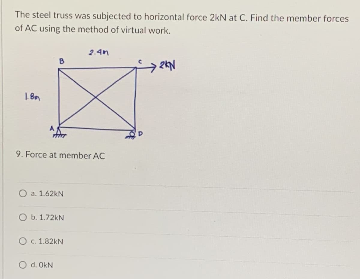 The steel truss was subjected to horizontal force 2kN at C. Find the member forces
of AC using the method of virtual work.
2.4m
B
2KN
1.8m
9. Force at member AC
O a. 1.62kN
O b. 1.72kN
O c. 1.82KN
O d. OKN