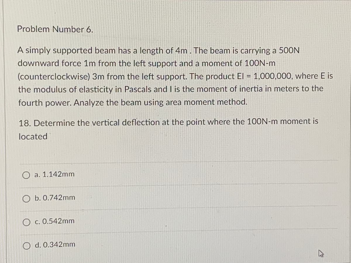 Problem Number 6.
A simply supported beam has a length of 4m. The beam is carrying a 500N
downward force 1m from the left support and a moment of 100N-m
(counterclockwise) 3m from the left support. The product El = 1,000,000, where E is
the modulus of elasticity in Pascals and I is the moment of inertia in meters to the
fourth power. Analyze the beam using area moment method.
18. Determine the vertical deflection at the point where the 100N-m moment is
located
O a. 1.142mm
O b. 0.742mm
O c. 0.542mm
O d. 0.342mm
W