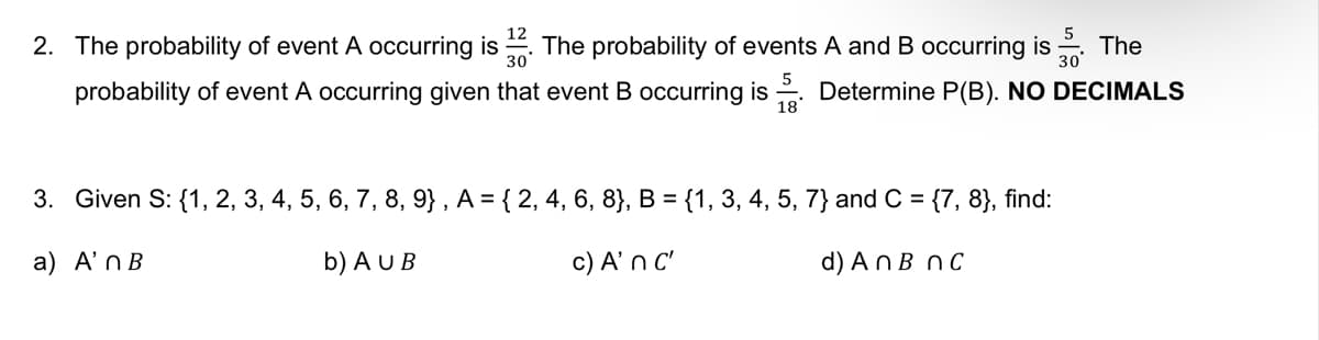 The
30
2. The probability of event A occurring is The probability of events A and B occurring is
probability of event A occurring given that event B occurring is Determine P(B). NO DECIMALS
5
18*
3. Given S: {1, 2, 3, 4, 5, 6, 7, 8, 9), A = { 2, 4, 6, 8}, B = {1, 3, 4, 5, 7} and C = {7, 8}, find:
a) A'n B
b) AU B
c) A' n c'
d) An B nc