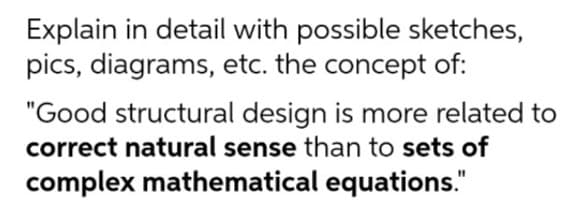 Explain in detail with possible sketches,
pics, diagrams, etc. the concept of:
"Good structural design is more related to
correct natural sense than to sets of
complex mathematical equations."