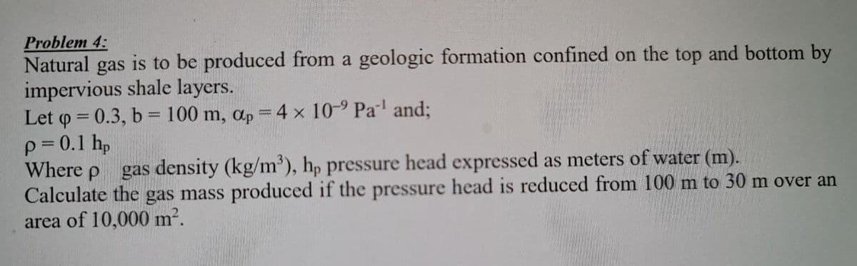 Problem 4:
Natural gas is to be produced from a geologic formation confined on the top and bottom by
impervious shale layers.
Let q = 0.3, b = 100 m, ap = 4 x 10-9 Pa¹ and;
p = 0.1 hp
Where p
gas density (kg/m³), hp pressure head expressed as meters of water (m).
Calculate the gas mass produced if the pressure head is reduced from 100 m to 30 m over an
area of 10,000 m².