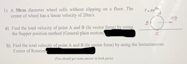 1) A 50cm diameter wheel rolls without slipping on a floor. The
center of wheel has a linear velocity of 20m/s.
a) Find the total velocity of point A and B (In vector form) by using
the Supper position method (General plain motion
reso
(You should get same answer in both parts)
B
A
C
b) Find the total velocity of point A and B (In vector form) by using the Instantaneous
Center of Rotation