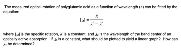 The measured optical rotation of polyglutamic acid as a function of wavelength (2) can be fitted by the
equation:
[a]
K
2²-2²
where [a] is the specific rotation, K is a constant, and is the wavelength of the band center of an
optically active absorption. If Ac is a constant, what should be plotted to yield a linear graph? How can
Ac be determined?