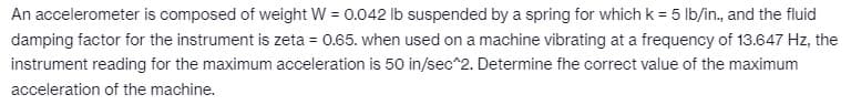 An accelerometer is composed of weight W = 0.042 lb suspended by a spring for which k = 5 lb/in., and the fluid
damping factor for the instrument is zeta = 0.65. when used on a machine vibrating at a frequency of 13.647 Hz, the
instrument reading for the maximum acceleration is 50 in/sec^2. Determine the correct value of the maximum
acceleration of the machine.