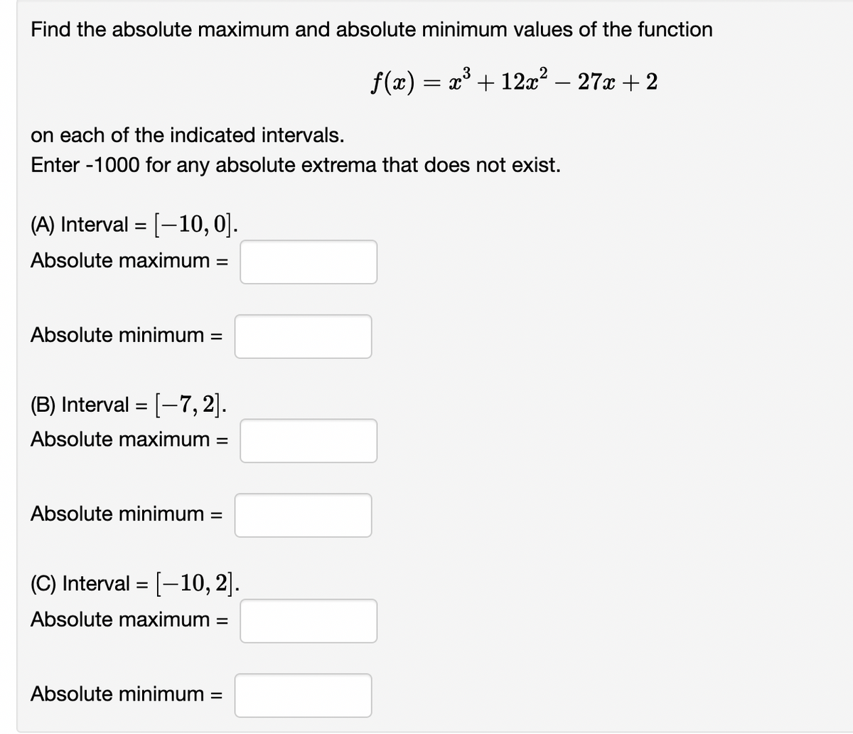 Find the absolute maximum and absolute minimum values of the function
= x° + 12x? – 27x + 2
on each of the indicated intervals.
Enter -1000 for any absolute extrema that does not exist.
(A) Interval = [-10, 0].
Absolute maximum =
Absolute minimum =
(B) Interval = [-7,2].
Absolute maximum =
Absolute minimum =
(C) Interval = [-10, 2].
Absolute maximum
Absolute minimum =
