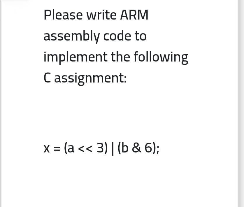 Please write ARM
assembly code to
implement the following
Cassignment:
x = (a << 3) | (b & 6);
