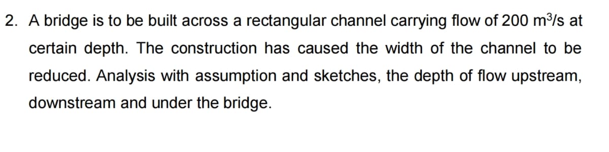 2. A bridge is to be built across a rectangular channel carrying flow of 200 m/s at
certain depth. The construction has caused the width of the channel to be
reduced. Analysis with assumption and sketches, the depth of flow upstream,
downstream and under the bridge.
