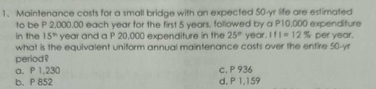 1. Maintenance costs for a small bridge with an expected 50-yr life are estimated
to be P 2,000.00 each year for the first 5 years, followed by a P10.000 expenditure
in the 15th year and a P 20,000 expenditure in the 25th year. IfI 12% per year,
what is the equivalent uniform annual maintenance costs over the entire 50-yr
period?
a. P 1,230
b. P 852
C. P 936
d. P 1,159
