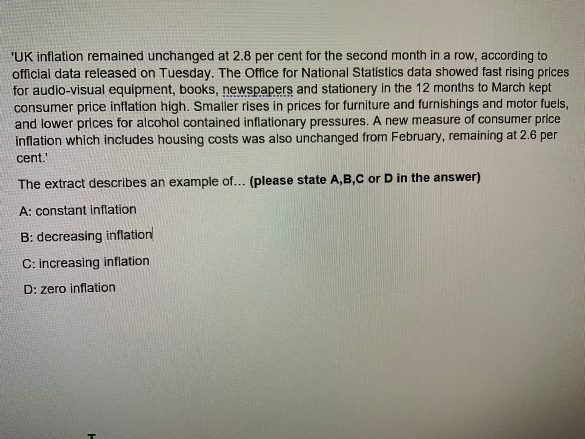 'UK inflation remained unchanged at 2.8 per cent for the second month in a row, according to
official data released on Tuesday. The Office for National Statistics data showed fast rising prices
for audio-visual equipment, books, newspapers and stationery in the 12 months to March kept
consumer price inflation high. Smaller rises in prices for furniture and furnishings and motor fuels,
and lower prices for alcohol contained inflationary pressures. A new measure of consumer price
inflation which includes housing costs was also unchanged from February, remaining at 2.6 per
cent.'
The extract describes an example of... (please state A,B,C or D in the answer)
A: constant inflation
B: decreasing inflation
C: increasing inflation
D: zero inflation
