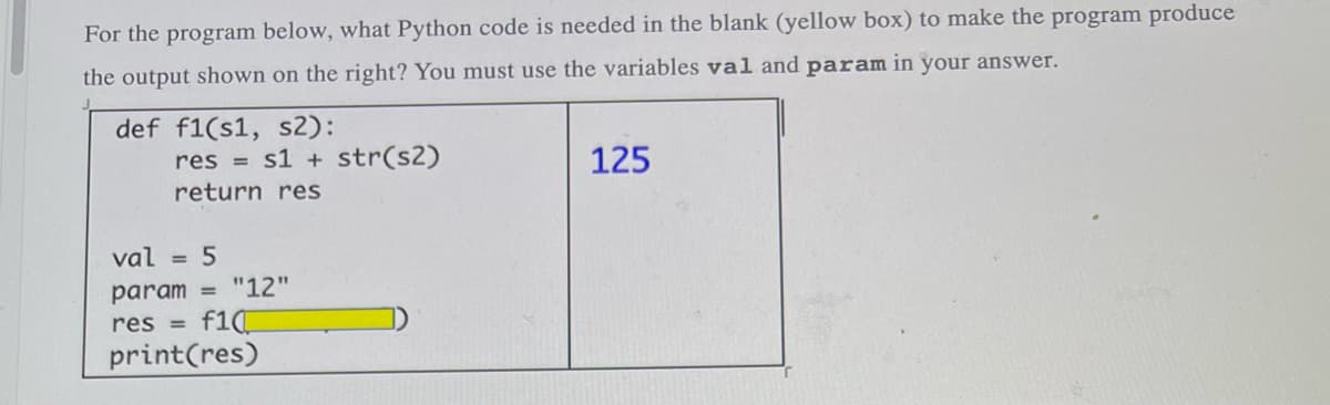 For the program below, what Python code is needed in the blank (yellow box) to make the program produce
the output shown on the right? You must use the variables val and param in your answer.
def f1(s1, s2):
res= s1+ str(s2)
125
return res
val = 5
param= "12"
res = f10
print(res)