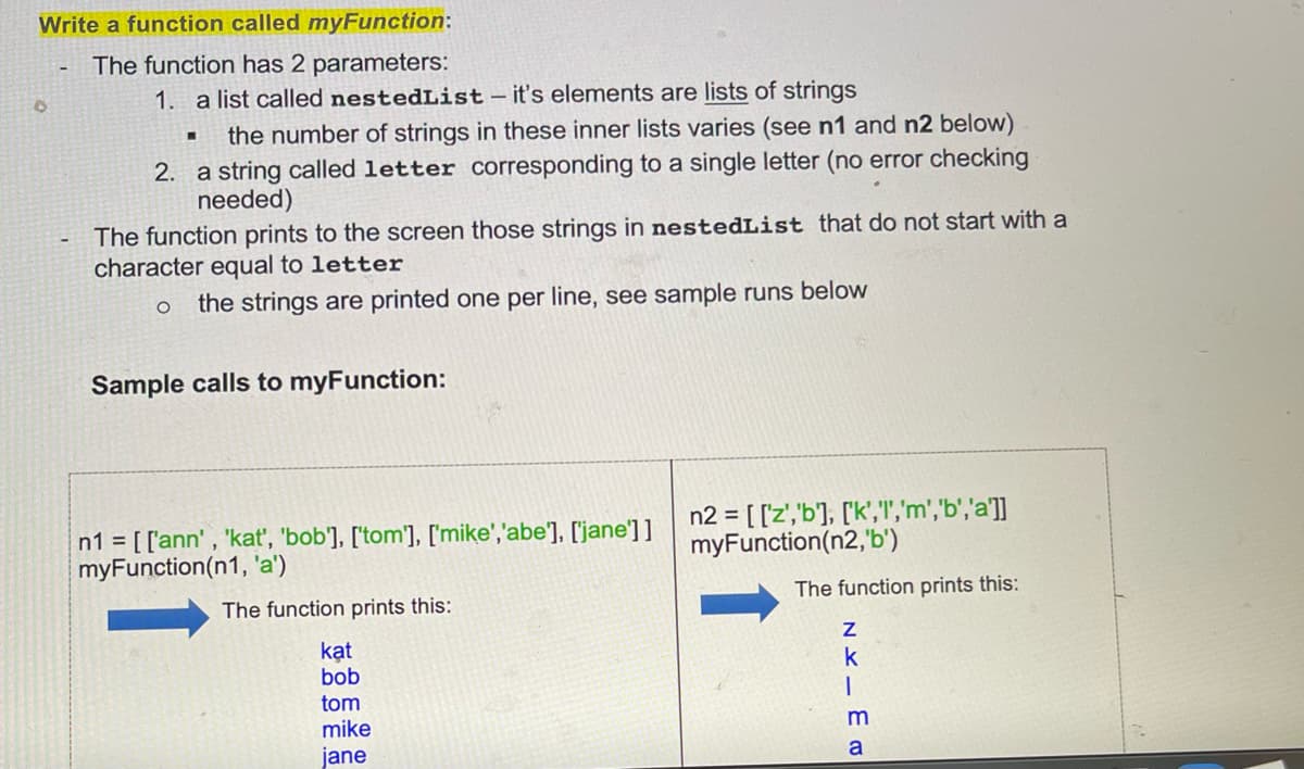 Write a function called myFunction:
The function has 2 parameters:
0
1. a list called nestedList - it's elements are lists of strings
the number of strings in these inner lists varies (see n1 and n2 below)
2. a string called letter corresponding to a single letter (no error checking
needed)
The function prints to the screen those strings in nestedList that do not start with a
character equal to letter
O the strings are printed one per line, see sample runs below
Sample calls to myFunction:
n1 = [['ann', 'kat', 'bob'], ['tom'], ['mike', 'abe'], ['jane']]
myFunction(n1, 'a')
n2 = [['z','b'], ['k','1','m','b', 'a']]
myFunction(n2,'b')
The function prints this:
The function prints this:
kat
bob
tom
mike
jane
NKIER
Z
k
m
a