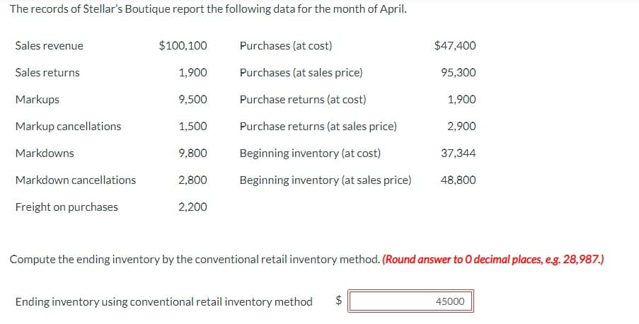 The records of Stellar's Boutique report the following data for the month of April.
Sales revenue
$100,100
Purchases (at cost)
$47,400
Sales returns
1,900
Purchases (at sales price)
95,300
Markups
9,500
Purchase returns (at cost)
1,900
Markup cancellations
1,500
Purchase returns (at sales price)
2,900
Markdowns
9,800
Beginning inventory (at cost)
37,344
Markdown cancellations
2,800
Beginning inventory (at sales price)
48,800
Freight on purchases
2,200
Compute the ending inventory by the conventional retail inventory method. (Round answer to O decimal places, e.g. 28,987.)
Ending inventory using conventional retail inventory method
+A
$
45000