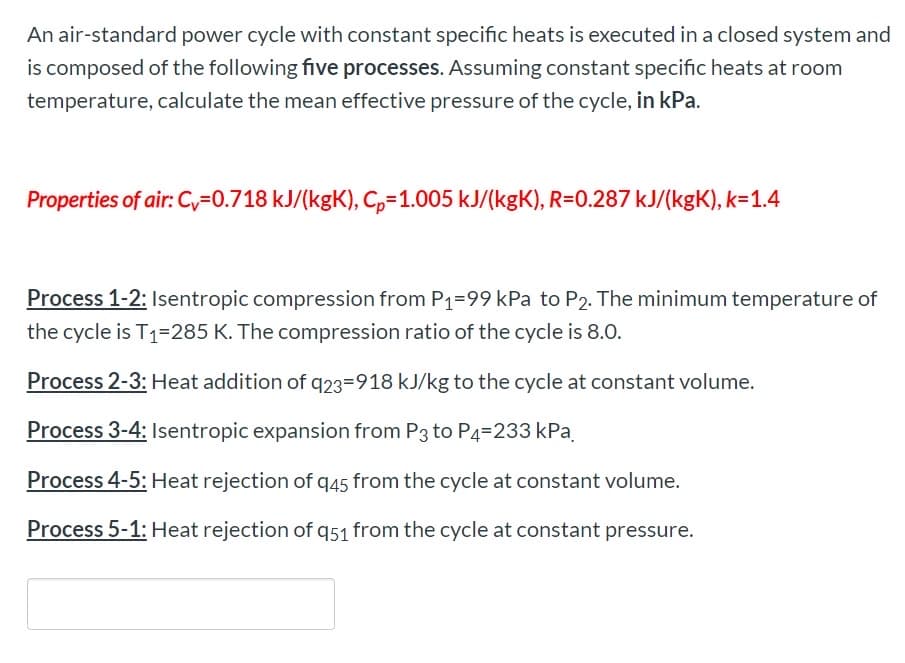 An air-standard power cycle with constant specific heats is executed in a closed system and
is composed of the following five processes. Assuming constant specific heats at room
temperature, calculate the mean effective pressure of the cycle, in kPa.
Properties of air: Cy=0.718 kJ/(kgK), C,=1.005 kJ/(kgK), R=0.287 kJ/(kgK), k=1.4
Process 1-2: Isentropic compression from P1=99 kPa to P2. The minimum temperature of
the cycle is T1=285 K. The compression ratio of the cycle is 8.0.
Process 2-3: Heat addition of q23=918 kJ/kg to the cycle at constant volume.
Process 3-4: Isentropic expansion from P3 to P4=233 kPa.
Process 4-5: Heat rejection of q45 from the cycle at constant volume.
Process 5-1: Heat rejection of q51 from the cycle at constant pressure.
