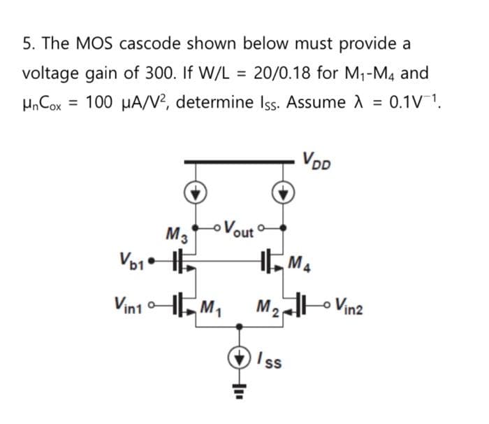 5. The MOS cascode shown below must provide a
voltage gain of 300. If W/L = 20/0.18 for M₁-M4 and
Hn Cox = 100 μA/V², determine Iss. Assume λ = 0.1V ¹.
>
Vb1
Vin1
M3
Lo Vout
M₁
VDD
M4
M₂ Vin2
M2
Iss