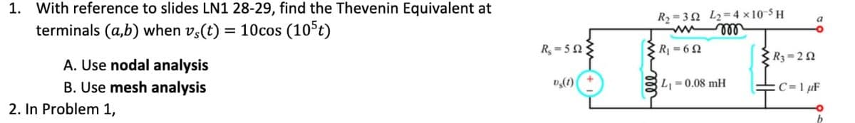 1. With reference to slides LN1 28-29, find the Thevenin Equivalent at
terminals (a,b) when vs(t) = 10cos (105t)
A. Use nodal analysis
B. Use mesh analysis
2. In Problem 1,
R₂=5923
Dg(1)
R₂=32 L₂=4x10-5H
www m
3 R₁=652
L₁ = 0.08 mH
R3=252
a
C=1 µF
b