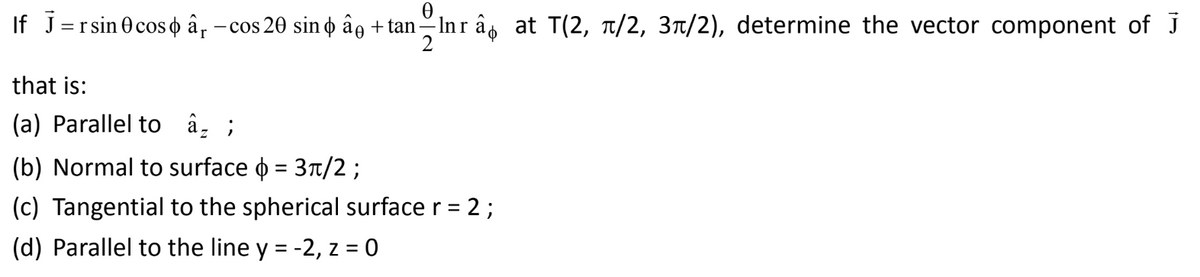 Ꮎ
If J=rsin 0cos â -cos 20 sin ¢ â + tan=lnrâ at T(2, π/2, 3/2), determine the vector component of J
2
that is:
(a) Parallel to â ;
(b) Normal to surface = 3π/2;
(c) Tangential to the spherical surface r = 2;
(d) Parallel to the line y = -2, z = 0