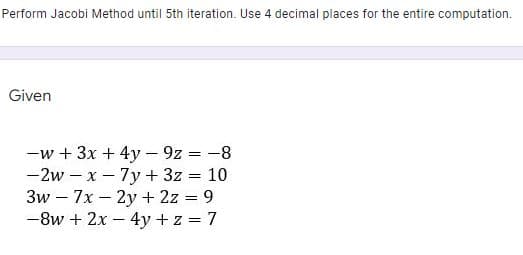 Perform Jacobi Method until 5th iteration. Use 4 decimal places for the entire computation.
Given
-w + 3x + 4y - 9z = -8
-2w – x- 7y + 3z = 10
3w – 7x – 2y + 2z = 9
-8w + 2x - 4y + z = 7
|
