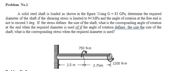 Problem No.1
A solid steel shaft is loaded as shown in the figure. Using G = 83 GPa, determine the required
diameter of the shaft if the shearing stress is limited to 94 MPa and the angle of rotation at the free end is
not to exceed 3 deg. If the stress defines the size of the shaft, what is the corresponding angle of rotation
at the end when the required diameter is used of if the angle of rotation defines the size the size of the
shaft, what is the coresponding stress when the required diameter is used?
750 N-m
1200 Nm
2.5 m
2.75m
