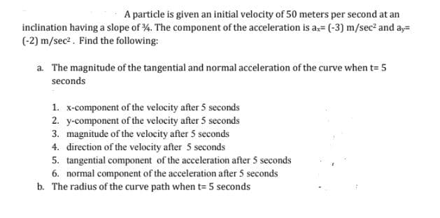 A particle is given an initial velocity of 50 meters per second at an
inclination having a slope of 34. The component of the acceleration is ax= (-3) m/sec² and ay=
(-2) m/sec². Find the following:
a. The magnitude of the tangential and normal acceleration of the curve when t= 5
seconds
1. x-component of the velocity after 5 seconds
2. y-component of the velocity after 5 seconds
3. magnitude of the velocity after 5 seconds
4. direction of the velocity after 5 seconds
5. tangential component of the acceleration after 5 seconds
6. normal component of the acceleration after 5 seconds
b. The radius of the curve path when t= 5 seconds